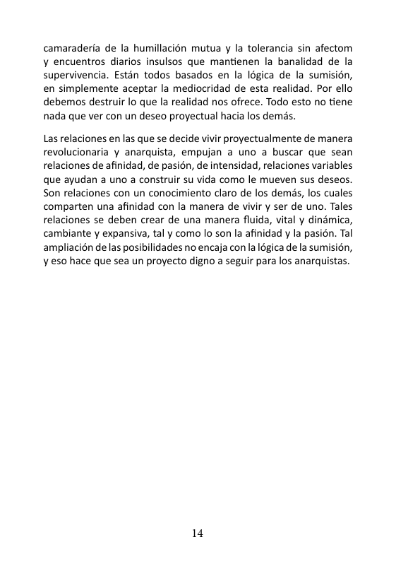 camaraderfa de la humillacin mutua y la tolerancia sin afectom ¥ encuentros diarios insulsos que mantienen la banalidad de la supervivencia. Estén todos basados en la légica de la sumisién, en simplemente aceptar la mediocridad de esta realidad. Por ello debemos destruir lo que la realidad nos ofrece. Todo esto no tiene nada que ver con un deseo proyectual hacia los demss. Las relaciones en las que se decide vivir proyectualmente de manera revolucionaria y anarquista, empujan a uno a buscar que sean relaciones de afinidad, de pasion, de intensidad, relaciones variables que ayudan a uno a construir su vida como le mueven sus deseos Son relaciones con un conocimiento claro de los demss, los cuales comparten una afinidad con la manera de vivir y ser de uno. Tales relaciones se deben crear de una manera fluida, vital y dinamica, cambiante y expansiva, tal y como o son la afinidad y la pasion. Tal ampliacién deas posibilidades no encaja con la 18gica de la sumisién, ¥ es0 hace que sea un proyecto digno a seguir para los anarquistas. 14